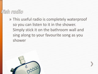 » This useful radio is completely waterproof 
so you can listen to it in the shower. 
Simply stick it on the bathroom wall and 
sing along to your favourite song as you 
shower 
 