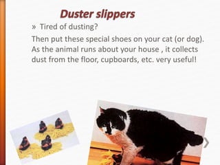 » Tired of dusting? 
Then put these special shoes on your cat (or dog). 
As the animal runs about your house , it collects 
dust from the floor, cupboards, etc. very useful! 
 