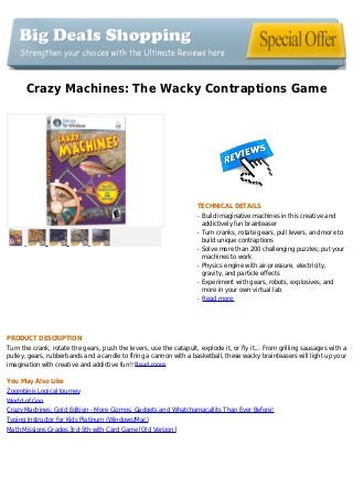 Crazy Machines: The Wacky Contraptions Game
TECHNICAL DETAILS
Build imaginative machines in this creative andq
addictively fun brainteaser
Turn cranks, rotate gears, pull levers, and more toq
build unique contraptions
Solve more than 200 challenging puzzles; put yourq
machines to work
Physics engine with air-pressure, electricity,q
gravity, and particle effects
Experiment with gears, robots, explosives, andq
more in your own virtual lab
Read moreq
PRODUCT DESCRIPTION
Turn the crank, rotate the gears, push the levers, use the catapult, explode it, or fly it... From grilling sausages with a
pulley, gears, rubberbands and a candle to firing a cannon with a basketball, these wacky brainteasers will light up your
imagination with creative and addictive fun!! Read more
You May Also Like
Zoombinis Logical Journey
World of Goo
Crazy Machines: Gold Edition - More Gizmos, Gadgets and Whatchamacallits Than Ever Before!
Typing Instructor for Kids Platinum (Windows/Mac)
Math Missions Grades 3rd-5th with Card Game [Old Version]
 