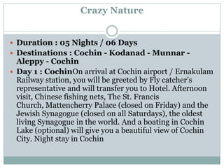 Crazy Nature


 Duration : 05 Nights / 06 Days
 Destinations : Cochin - Kodanad - Munnar -
  Aleppy - Cochin
 Day 1 : CochinOn arrival at Cochin airport / Ernakulam
  Railway station, you will be greeted by Fly catcher’s
  representative and will transfer you to Hotel. Afternoon
  visit, Chinese fishing nets, The St. Francis
  Church, Mattencherry Palace (closed on Friday) and the
  Jewish Synagogue (closed on all Saturdays), the oldest
  living Synagogue in the world. And a boating in Cochin
  Lake (optional) will give you a beautiful view of Cochin
  City. Night stay in Cochin
 