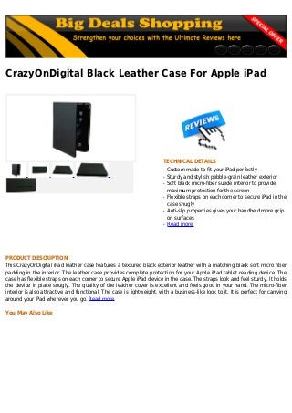 CrazyOnDigital Black Leather Case For Apple iPad
TECHNICAL DETAILS
Custom made to fit your iPad perfectlyq
Sturdy and stylish pebble-grain leather exteriorq
Soft black micro-fiber suede interior to provideq
maximum protection for the screen
Flexible straps on each corner to secure iPad in theq
case snugly
Anti-slip properties gives your handheld more gripq
on surfaces
Read moreq
PRODUCT DESCRIPTION
This CrazyOnDigital iPad leather case features a textured black exterior leather with a matching black soft micro fiber
padding in the interior. The leather case provides complete protection for your Apple iPad tablet reading device. The
case has flexible straps on each corner to secure Apple iPad device in the case. The straps look and feel sturdy. It holds
the device in place snugly. The quality of the leather cover is excellent and feels good in your hand. The micro-fiber
interior is also attractive and functional. The case is lightweight, with a business-like look to it. It is perfect for carrying
around your iPad wherever you go. Read more
You May Also Like
 