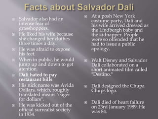  Salvador also had an
intense fear of
grasshoppers.
 He liked his wife because
she changed her clothes
three times a day.
 He was afraid to expose
his feet.
 When in public, he would
jump up and down to get
atention.
 Dali hated to pay
restaurant bills
 His nick name was Avida
Dollars, which, roughly
translated means "eager
for dollars".
 He was kicked out of the
official surrealist society
in 1934.
 At a posh New York
costume party, Dali and
his wife arrived dressed as
the Lindbergh baby and
the kidnapper. People
were so offended that he
had to issue a public
apology.
 Walt Disney and Salvador
Dali collaborated on a
short animated film called
"Destino."
 Dali designed the Chupa
Chups logo.
 Dali died of heart failure
on 23rd January 1989. He
was 84.
 