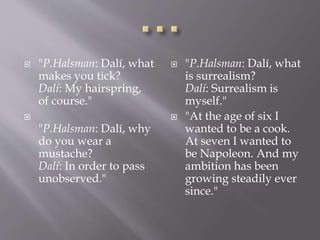  "P.Halsman: Dalí, what
makes you tick?
Dalí: My hairspring,
of course."

"P.Halsman: Dalí, why
do you wear a
mustache?
Dalí: In order to pass
unobserved."
 "P.Halsman: Dalí, what
is surrealism?
Dalí: Surrealism is
myself."
 "At the age of six I
wanted to be a cook.
At seven I wanted to
be Napoleon. And my
ambition has been
growing steadily ever
since."
 