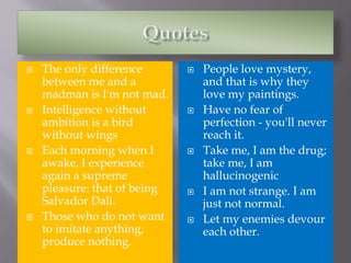 The only difference
between me and a
madman is I'm not mad.
 Intelligence without
ambition is a bird
without wings
 Each morning when I
awake, I experience
again a supreme
pleasure: that of being
Salvador Dali.
 Those who do not want
to imitate anything,
produce nothing.
 People love mystery,
and that is why they
love my paintings.
 Have no fear of
perfection - you'll never
reach it.
 Take me, I am the drug;
take me, I am
hallucinogenic
 I am not strange. I am
just not normal.
 Let my enemies devour
each other.
 