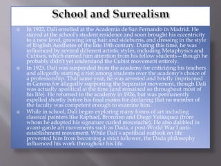  In 1922, Dali enrolled at the Academia de San Fernando in Madrid. He
stayed at the school's student residence and soon brought his eccentricity
to a new level, growing long hair and sideburns, and dressing in the style
of English Aesthetes of the late 19th century. During this time, he was
influenced by several different artistic styles, including Metaphysics and
Cubism, which earned him attention from his fellow students—though he
probably didn't yet understand the Cubist movement entirely.
 In 1923, Dali was suspended from the academy for criticizing his teachers
and allegedly starting a riot among students over the academy's choice of
a professorship. That same year, he was arrested and briefly imprisoned
in Gerona for allegedly supporting the Separatist movement, though Dali
was actually apolitical at the time (and remained so throughout most of
his life). He returned to the academy in 1926, but was permanently
expelled shortly before his final exams for declaring that no member of
the faculty was competent enough to examine him.
 While in school, Dali began exploring many forms of art including
classical painters like Raphael, Bronzino and Diego Velázquez (from
whom he adopted his signature curled moustache). He also dabbled in
avant-garde art movements such as Dada, a post-World War I anti-
establishment movement. While Dali`s apolitical outlook on life
prevented him from becoming a strict follower, the Dada philosophy
influenced his work throughout his life.
 