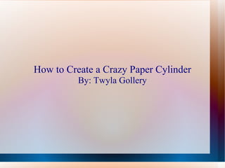 How to Create a Crazy Paper Cylinder By: Twyla Gollery 