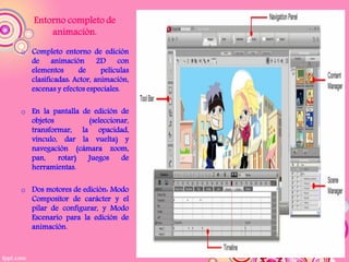 Entorno completo de
        animación.
o Completo entorno de edición
  de animación 2D con
  elementos      de      películas
  clasificadas: Actor, animación,
  escenas y efectos especiales.

o En la pantalla de edición de
  objetos          (seleccionar,
  transformar, la opacidad,
  vínculo, dar la vuelta) y
  navegación (cámara zoom,
  pan,    rotar)  Juegos     de
  herramientas.

o Dos motores de edición: Modo
  Compositor de carácter y el
  pilar de configurar, y Modo
  Escenario para la edición de
  animación.
 