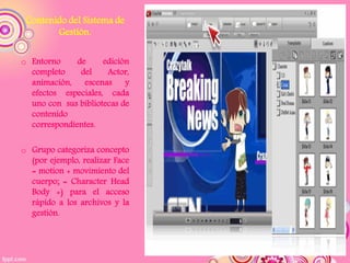 Contenido del Sistema de
        Gestión.

o Entorno     de     edición
  completo     del    Actor,
  animación, escenas       y
  efectos especiales, cada
  uno con sus bibliotecas de
  contenido
  correspondientes.

o Grupo categoriza concepto
  (por ejemplo, realizar Face
  = motion + movimiento del
  cuerpo; = Character Head
  Body +) para el acceso
  rápido a los archivos y la
  gestión.
 