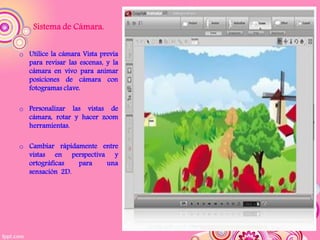 Sistema de Cámara.


o Utilice la cámara Vista previa
  para revisar las escenas, y la
  cámara en vivo para animar
  posiciones de cámara con
  fotogramas clave.

o Personalizar las vistas de
  cámara, rotar y hacer zoom
  herramientas.

o Cambiar rápidamente entre
  vistas en perspectiva y
  ortográficas  para   una
  sensación 2D.
 