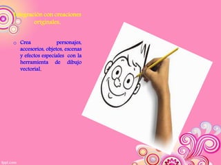 Integración con creaciones
        originales.


o Crea             personajes,
  accesorios, objetos, escenas
  y efectos especiales con la
  herramienta de dibujo
  vectorial.
 