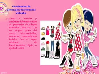 Decoloración de
personajes con vestuarios
       virtuales.
o Ayuda a mezclar y
  combinar diferentes estilos
  de personajes de dibujos
  animados, cada uno con
  sus propias partes del
  cuerpo     intercambiables,
  accesorios, características
  faciales. Con el toque
  adicional                de
  transformación objeto o
  ajuste de color.
 