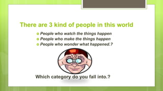 There are 3 kind of people in this world
 People who watch the things happen
 People who make the things happen
 People who wonder what happened.?
Which category do you fall into.?
 