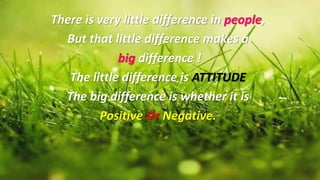 There is very little difference in people,
But that little difference makes a
big difference !
The little difference is ATTITUDE
The big difference is whether it is
Positive Or Negative.
 