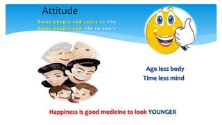Some pe ople add y e ars t o li fe
Some pe ople add li fe t o y e ars
Age less body
Time less mind
Attitude
Happiness is good medicine to look YOUNGER
 