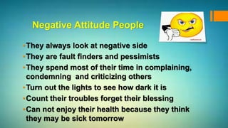 Negative Attitude People
•They always look at negative side
•They are fault finders and pessimists
•They spend most of their time in complaining,
condemning and criticizing others
•Turn out the lights to see how dark it is
•Count their troubles forget their blessing
•Can not enjoy their health because they think
they may be sick tomorrow
 