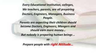 Every Educational Institution, colleges,
We teachers, parents, are all preparing
Doctors, Engineers, Managers, Business
People.
Parents are expecting their children should
become Doctors, Engineers, Mangers and
should earn more money…
But nobody is preparing human beings ..
so
Prepare people with right Attitude…
 