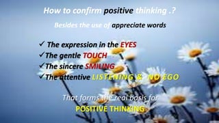 How to confirm positive thinking .?
Besides the use of appreciate words
 The expression in the EYES
The gentle TOUCH
The sincere SMILING
The attentive LISTENING & NO EGO
That forms the real basis for
POSITIVE THINKING
 