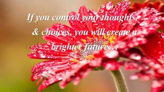 If you control your thoughts,
& choices, you will create a
brighter future…
 