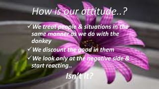 How is our attitude..?
We treat people & situations in the
same manner as we do with the
donkey
We discount the good in them
We look only at the negative side &
start reacting..
Isn’t it?
 