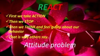 REACT
First we take ACTION
Then we STOP
Then we THINK and feel guilty about our
behavior
That is why others say..
Attitude problem
 