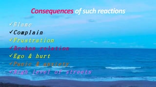 Consequences of such reactions
B l a m e
C o m p l a i n
F r u s t r a t i o n
B r o k e n r e l a t i o n
E g o & h u r t
P a n i c & a n x i e t y
H i g h l e v e l o f s t r e e t s
 