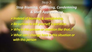 Step 3
Stop Blaming, Criticizing, Condemning
& Start Appreciating
Insteadofblaming& complaining.
Becuriousto askyourselfaquestion
Whyisthispersonorsituationlikethat..?
Whatcan Ichangeherein thissituationor
withthisperson
 