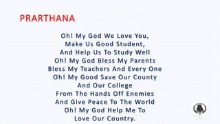 PRARTHANA
Oh! My God We Love You,
Make Us Good Student,
And Help Us To Study Well
Oh! My God Bless My Parents
Bless My Teachers And Every One
Oh! My Good Save Our County
And Our College
From The Hands Off Enemies
And Give Peace To The World
Oh! My God Help Me To
Love Our Country.
 