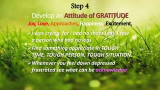 Step 4
Develop an Attitude of GRATITUDE
Joy,Love, Approaches, Happiness ,Excitement,
I was crying for I had no shoes until I saw
a person who had no legs
Find something appreciate in TOUGH
TIME, TOUGH PERSON, TOUGH SITUATION.
Whenever you feel down depressed
frustrated see what can be acknowledge
 