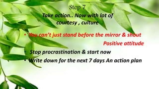 Step 7
Take action.. Now with lot of
courtesy , culture
• You can’t just stand before the mirror & shout
Positive attitude
• Stop procrastination & start now
• Write down for the next 7 days An action plan
 
