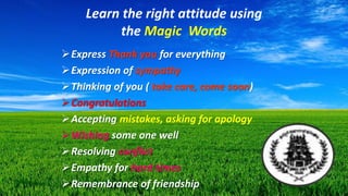Learn the right attitude using
the Magic Words
Express Thank you for everything
Expression of sympathy
Thinking of you ( take care, come soon)
Congratulations
Accepting mistakes, asking for apology
Wishing some one well
Resolving conflict
Empathy for hard times
Remembrance of friendship
 