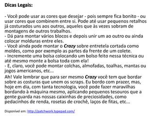 Dicas Legais:

- Você pode usar as cores que desejar - pois sempre fica bonito - ou
usar cores que combinem entre si. Pode até usar pequenos retalhos
já costurados uns aos outros, aqueles que às vezes sobram de
montagens de outros trabalhos.
- Dá para montar vários blocos e depois unir um ao outro ou ainda
colocar molduras entre eles.
- Você ainda pode montar o Crazy sobre entretela cortada como
moldes, como por exemplo as partes da frente de um colete.
- Incremente uma bolsa colocando um bolso feito nessa técnica ou
até mesmo monte a bolsa toda com ela!
- E, claro, você pode montar colchas, almofadas, toalhas, mantas ou
jogos americanos, etc...
Ah! Vale lembrar que para ser mesmo Crazy você tem que bordar
sobre as costuras que unem os scraps. Eu bordo com prazer, mas,
hoje em dia, com tanta tecnologia, você pode fazer maravilhas
bordando à máquina mesmo, aplicando pequenos tesouros que a
gente guarda nas nossas caixinhas de preciosidades, como
pedacinhos de renda, rosetas de crochê, laços de fitas, etc...
Disponível em: http://patchwork.typepad.com/
 