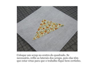 Coloque um scrap no centro do quadrado. Se
necessário, refile as laterais dos scraps, pois elas têm
que estar retas para que o trabalho fique bem certinho.
 