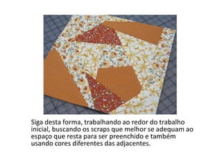 Siga desta forma, trabalhando ao redor do trabalho
inicial, buscando os scraps que melhor se adequam ao
espaço que resta para ser preenchido e também
usando cores diferentes das adjacentes.
 