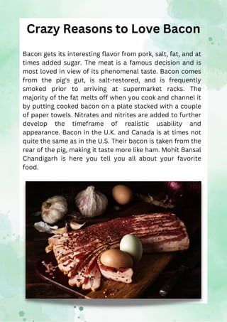 Crazy Reasons to Love Bacon
Bacon gets its interesting flavor from pork, salt, fat, and at
times added sugar. The meat is ...