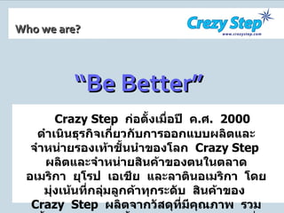 Who we are? Crazy Step   ก่อตั้งเมื่อปี  ค . ศ .  2000   ดำเนินธุรกิจเกี่ยวกับการออกแบบผลิตและจำหน่ายรองเท้าชั้นนำของโลก  Crazy Step  ผลิตและจำหน่ายสินค้าของตนในตลาดอเมริกา  ยุโรป  เอเชีย  และลาตินอเมริกา  โดยมุ่งเน้นที่กลุ่มลูกค้าทุกระดับ  สินค้าของ  Crazy  Step  ผลิตจากวัสดุที่มีคุณภาพ  รวมทั้งใช้เทคโนโลยีชั้นนำผสมผสานกับฝีมือที่ประณีตของพนักงานในการผลิต  จึงมีรูปลักษณ์ที่ล้ำสมัยและคุณภาพดีเลิศเป็นที่ยอมรับของตลาดสากล “ Be Better” 