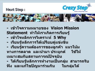-  เข้าใจความหมายของ  Vision Mission Statement   ทำให้เราเกิดการเรียนรู้ -  เข้าใจหลักการวิเคราะห์  5   Why -  เรียนรู้หลักการได้เปรียบคู่แข่งขัน  -  เรียนรู้ความต้องการของลูกค้า  แนวโน้มทางการตลาด  และนำมา ประยุกต์  ใช้ให้เหมาะสมกับสถานการณ์ปัจจุบัน -  ได้เรียนรู้หลักการทำงานเป็นกลุ่ม  สามารถรับฟัง  และแก้ไขปัญหาร่วมกัน  ในกลุ่มได้ Next Step : 