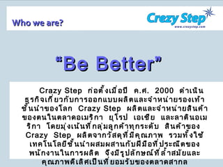 Who we are? Crazy Step   ก่อตั้งเมื่อปี  ค . ศ .  2000   ดำเนินธุรกิจเกี่ยวกับการออกแบบผลิตและจำหน่ายรองเท้าชั้นนำของโลก  Crazy Step  ผลิตและจำหน่ายสินค้าของตนในตลาดอเมริกา  ยุโรป  เอเชีย  และลาตินอเมริกา  โดยมุ่งเน้นที่กลุ่มลูกค้าทุกระดับ  สินค้าของ  Crazy  Step  ผลิตจากวัสดุที่มีคุณภาพ  รวมทั้งใช้เทคโนโลยีชั้นนำผสมผสานกับฝีมือที่ประณีตของพนักงานในการผลิต  จึงมีรูปลักษณ์ที่ล้ำสมัยและคุณภาพดีเลิศเป็นที่ยอมรับของตลาดสากล “ Be Better” 