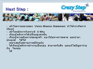 -  เข้าใจความหมายของ  Vision Mission Statement   ทำให้เราเกิดการเรียนรู้ -  เข้าใจหลักการวิเคราะห์  5   Why -  เรียนรู้หลักการได้เปรียบคู่แข่งขัน  เรียนรู้ความต้องการของลูกค้า  แนวโน้มทางการตลาด  และนำมา ประยุกต์  ใช้ให้ เหมาะสมกับสถานการณ์ปัจจุบัน ได้เรียนรู้หลักการทำงานเป็นกลุ่ม  สามารถรับฟัง  และแก้ไขปัญหาร่วมกัน  ในกลุ่ม ได้ Next Step : 