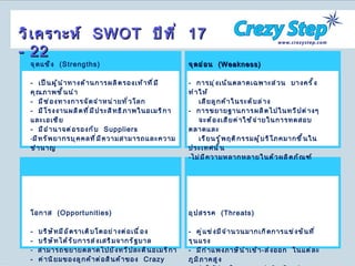 วิเคราะห์  SWOT  ปีที่  17 - 22 จุดแข็ง  ( Strengths ) -  เป็นผู้นำทางด้านการผลิตรองเท้าที่มีคุณภาพชั้นนำ -  มีช่องทางการจัดจำหน่ายทั่วโลก -  มีโรงงานผลิตที่มีประสิทธิภาพในอเมริกาและเอเชีย -  มีอำนาจต่อรองกับ  Suppliers มีทรัพยากรบุคคลที่มีความสามารถและความชำนาญ โอกาส  ( Opportunities ) -  บริษัทมีอัตราเติบโตอย่างต่อเนื่อง -  บริษัทได้รับการส่งเสริมจากรัฐบาล สามารถขยายตลาดไปยังทวีปละตินอเมริกา -  ค่านิยมของลูกค้าต่อสินค้าของ  Crazy  step จุดอ่อน  ( Weakness ) -  การมุ่งเน้นตลาดเฉพาะส่วน  บางครั้งทำให้ เสียลูกค้าในระดับล่าง -  การขยายฐานการผลิตไปในทวีปต่างๆ จะต้องเสียค่าใช้จ่ายในการทดสอบตลาดและ เรียนรู้พฤติกรรมผู้บริโภคมากขึ้นในประเทศนั้น ไม่มีความหลากหลายในตัวผลิตภัณฑ์ อุปสรรค  ( Threats ) -  คู่แข่งมีจำนวนมากเกิดการแข่งขันที่รุนแรง -  มีกำแพงภาษีนำเข้า - ส่งออก  ในแต่ละภูมิภาคสูง -  ค่าใช้จ่ายในการขนส่งสินค้าแต่ละภูมิภาคสูง 