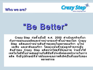 Who we are? Crazy Step   ก่อตั้งเมื่อปี  ค . ศ .  2000   ดำเนินธุรกิจเกี่ยวกับการออกแบบผลิตและจำหน่ายรองเท้าชั้นนำของโลก  Crazy Step  ผลิตและจำหน่ายสินค้าของตนในตลาดอเมริกา  ยุโรป  เอเชีย  และลาตินอเมริกา  โดยมุ่งเน้นที่กลุ่มลูกค้าทุกระดับ  สินค้าของ  Crazy  Step  ผลิตจากวัสดุที่มีคุณภาพ  รวมทั้งใช้เทคโนโลยีชั้นนำผสมผสานกับฝีมือที่ประณีตของพนักงานในการผลิต  จึงมีรูปลักษณ์ที่ล้ำสมัยและคุณภาพดีเลิศเป็นที่ยอมรับของตลาดสากล “ Be Better” 