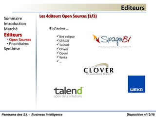 EditeursEditeurs
Diapositive n°Diapositive n°1212/18/18
SommaireSommaire
IntroductionIntroduction
MarchéMarché
EditeursEditeurs
• Open SourcesOpen Sources
• Propriétaires
SynthèseSynthèse
Panorama des S.I. - Business IntelligencePanorama des S.I. - Business Intelligence
Les éditeurs Open Sources (3/3)Les éditeurs Open Sources (3/3)
•Et d’autres …
Birt eclipse
SPAGO
Talend
Clover
Openi
Weka
…
 