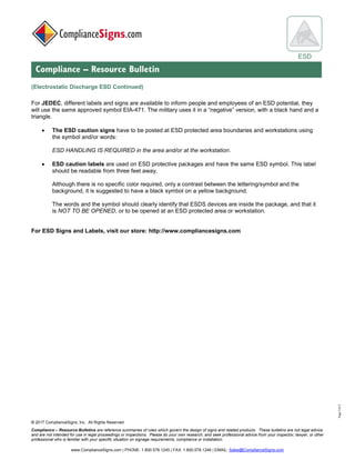 © 2017 ComplianceSigns, Inc. All Rights Reserved
Compliance – Resource Bulletins are reference summaries of rules which govern the design of signs and related products. These bulletins are not legal advice,
and are not intended for use in legal proceedings or inspections. Please do your own research, and seek professional advice from your inspector, lawyer, or other
professional who is familiar with your specific situation on signage requirements, compliance or installation.
www.ComplianceSigns.com | PHONE: 1.800.578.1245 | FAX: 1.800.578.1246 | EMAIL: Sales@ComplianceSigns.com
ESD
Compliance – Resource Bulletin
Page3of3
(Electrostatic Discharge ESD Continued)
For JEDEC, different labels and signs are available to inform people and employees of an ESD potential, they
will use the same approved symbol EIA-471. The military uses it in a “negative” version, with a black hand and a
triangle.
• The ESD caution signs have to be posted at ESD protected area boundaries and workstations using
the symbol and/or words:
ESD HANDLING IS REQUIRED in the area and/or at the workstation.
• ESD caution labels are used on ESD protective packages and have the same ESD symbol. This label
should be readable from three feet away.
Although there is no specific color required, only a contrast between the lettering/symbol and the
background, it is suggested to have a black symbol on a yellow background.
The words and the symbol should clearly identify that ESDS devices are inside the package, and that it
is NOT TO BE OPENED, or to be opened at an ESD protected area or workstation.
For ESD Signs and Labels, visit our store: http://www.compliancesigns.com
 