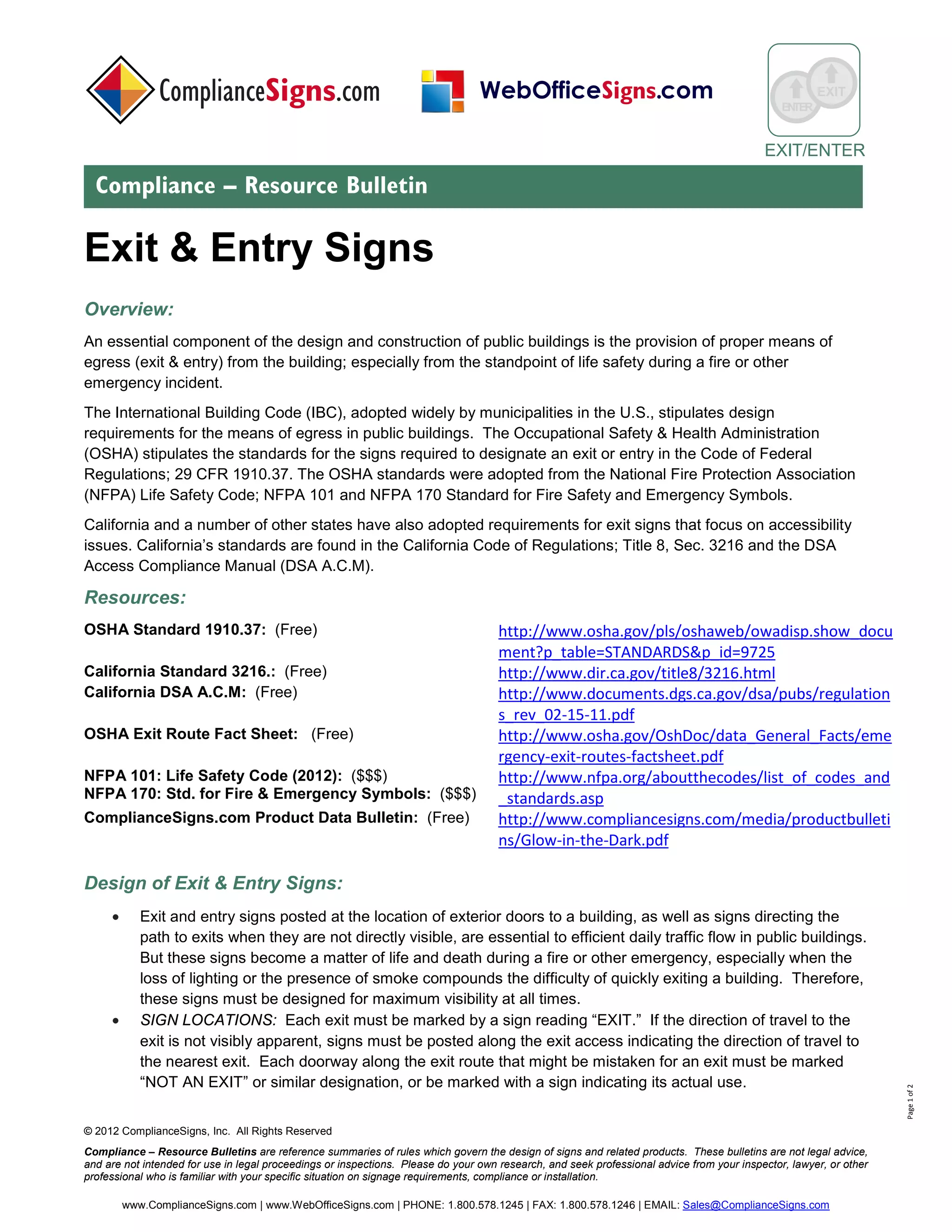 © 2017 ComplianceSigns, Inc. All Rights Reserved
Compliance – Resource Bulletins are reference summaries of rules which govern the design of signs and related products. These bulletins are not legal advice,
and are not intended for use in legal proceedings or inspections. Please do your own research, and seek professional advice from your inspector, lawyer, or other
professional who is familiar with your specific situation on signage requirements, compliance or installation.
www.ComplianceSigns.com | PHONE: 1.800.578.1245 | FAX: 1.800.578.1246 | EMAIL: Sales@ComplianceSigns.com
ENTER
Means of Egress
Compliance – Resource Bulletin
Page1of3
Means Of Egress
Overview:
An essential component of the design and construction of public buildings is the provision of proper and luminous
means of egress (exit & entry) from the building; especially from the standpoint of life safety during a fire or other
emergency incident. Different components play a crucial role at different levels; illumination of the pathway, signs
displaying critical information and photoluminescent marking.
The International Building Code (IBC), adopted widely by municipalities in the U.S., stipulates design
requirements for the means of egress in public buildings. The Occupational Safety & Health Administration
(OSHA) stipulates the standards for the signs required to designate an exit or entry in the Code of Federal
Regulations; 29 CFR 1910.37. The OSHA standards were adopted from the National Fire Protection Association
(NFPA) Life Safety Code; NFPA 101 and NFPA 170 Standard for Fire Safety and Emergency Symbols.
California and a number of other states have also adopted requirements for exit signs that focus on accessibility
issues. California’s standards are found in the California Code of Regulations; Title 8, Sec. 3216 and the DSA
Access Compliance Manual (DSA A.C.M).
Resources:
OSHA Standard 1910.37: (Free) http://www.osha.gov/pls/oshaweb/owadisp.show_do
cument?p_table=STANDARDS&p_id=9725
California Standard 3216.: (Free) http://www.dir.ca.gov/title8/3216.html
California DSA A.C.M: (Free) https://www.documents.dgs.ca.gov/dsa/pubs/2016CBC
_Advisory_Manual.pdf
NFPA 101: Life Safety Code (2015): ($$$)
NFPA 170: Std. for Fire & Emergency Symbols: ($$$)
http://www.nfpa.org/aboutthecodes/list_of_codes_a
nd_standards.asp
ComplianceSigns.com Product Data Bulletin: (Free) http://www.compliancesigns.com/media/productbull
etins/Glow-in-the-Dark.pdf
Design of Means of Egress Signs:
• Exit and entry signs posted at the location of exterior doors to a building, as well as signs directing the
path to exits when they are not directly visible, are essential to efficient daily traffic flow in public buildings.
But these signs become a matter of life and death during a fire or other emergency, especially when the
loss of lighting or the presence of smoke compounds the difficulty of quickly exiting a building. Therefore,
these signs must be designed for maximum visibility at all times.
 