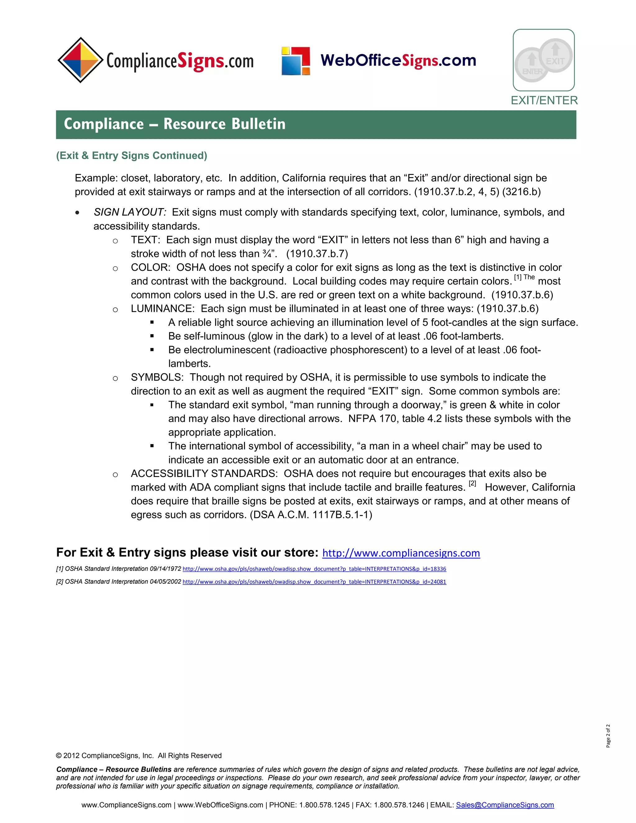 © 2017 ComplianceSigns, Inc. All Rights Reserved
Compliance – Resource Bulletins are reference summaries of rules which govern the design of signs and related products. These bulletins are not legal advice,
and are not intended for use in legal proceedings or inspections. Please do your own research, and seek professional advice from your inspector, lawyer, or other
professional who is familiar with your specific situation on signage requirements, compliance or installation.
www.ComplianceSigns.com | PHONE: 1.800.578.1245 | FAX: 1.800.578.1246 | EMAIL: Sales@ComplianceSigns.com
ENTER
Means of Egress
Compliance – Resource Bulletin
Page2of3
(Means Of Egress Continued)
• SIGN LOCATIONS: Each exit must be marked by a sign reading “EXIT.” If the direction of travel to the
exit is not visibly apparent, signs must be posted along the exit access indicating the direction of travel to
the nearest exit. Each doorway along the exit route that might be mistaken for an exit must be marked
“NOT AN EXIT” or similar designation, or be marked with a sign indicating its actual use.
Example: closet, laboratory, etc… In addition, California requires that an “Exit” and/or directional sign be provided
at exit stairways or ramps and at the intersection of all corridors. (1910.37.b.2, 4, 5) (3216.b).
• SIGN LAYOUT: Exit signs must comply with standards specifying text, color, luminance, symbols, and
accessibility standards.
o TEXT: Each sign must display the word “EXIT” in letters not less than 6” high and having a stroke
width of not less than ¾”. (1910.37.b.7); New York City Building Code – 1011.4.2, requiring 8”
lettering with proportional stroke width.
o COLOR: OSHA does not specify a color for exit signs as long as the text is distinctive in color and
contrast with the background. Local building codes may require certain colors. [1] The most common
colors used in the U.S. are red or green text on a white background. (1910.37.b.6). NYC (27-385.C)
and Municipal Code Of Chicago (13-160-750) require red lettering.
o LUMINANCE: Each sign must be illuminated in at least one of the following ways: IBC
▪ Externally illuminated: A reliable light source achieving an illumination level of 5 foot-candles
at the sign surface. NYC (24-385.a.) Building code requires 25 foot-candles.
▪ Be internally illuminated: Electrically powered, self-luminous (radioactive phosphorescent -
Tritium), or photoluminescent to a level of at least .06 foot-lamberts. (Shall be listed in
accordance with ANSI/UL 924), IBC 2012-1011.
o SYMBOLS: Though not required by OSHA, other codes (NFPA 101, IBC, NYC) require it for low
level signs as a complement to indicate the direction to an exit. Some common symbols are:
▪ The standard exit symbol, “running man,” is green & white in color and may also have
directional arrows. NFPA 170, table 4.2 lists these symbols with the
appropriate application. In addition to the NFPA symbols NYC RS6 (2.2.9.1) specifies that for
the final exit door, supplemental directional text shall be added.
▪ The international symbol of accessibility, “a man in a wheel chair” may be used to indicate an
accessible exit or an automatic door at an entrance.
o ACCESSIBILITY STANDARDS: OSHA does not require but encourages that exits also be marked
with ADA compliant signs that include tactile and braille features. [2] However NFPA 101- 7.10.1.3
requires that a tactile signage compliant with ICC/ANSI A117.1 shall be located at each exit door
requiring an exit sign. California also requires that braille signs be posted at exits, exit stairways or
ramps, and at other means of egress such as corridors. (DSA A.C.M. 11B-703)
 