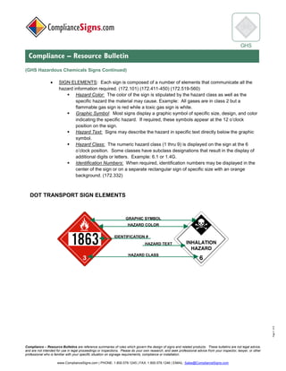 © 2017 ComplianceSigns, Inc. All Rights Reserved
Compliance – Resource Bulletins are reference summaries of rules which govern the design of signs and related products. These bulletins are not legal advice,
and are not intended for use in legal proceedings or inspections. Please do your own research, and seek professional advice from your inspector, lawyer, or other
professional who is familiar with your specific situation on signage requirements, compliance or installation.
www.ComplianceSigns.com | PHONE: 1.800.578.1245 | FAX: 1.800.578.1246 | EMAIL: Sales@ComplianceSigns.com
GHS
Compliance – Resource Bulletin
Page5of6
(GHS Hazardous Chemicals Signs Continued)
• SIGN ELEMENTS: Each sign is composed of a number of elements that communicate all the
hazard information required. (172.101) (172.411-450) (172.519-560)
▪ Hazard Color: The color of the sign is stipulated by the hazard class as well as the
specific hazard the material may cause. Example: All gases are in class 2 but a
flammable gas sign is red while a toxic gas sign is white.
▪ Graphic Symbol: Most signs display a graphic symbol of specific size, design, and color
indicating the specific hazard. If required, these symbols appear at the 12 o’clock
position on the sign.
▪ Hazard Text: Signs may describe the hazard in specific text directly below the graphic
symbol.
▪ Hazard Class: The numeric hazard class (1 thru 9) is displayed on the sign at the 6
o’clock position. Some classes have subclass designations that result in the display of
additional digits or letters. Example: 6.1 or 1.4G.
▪ Identification Numbers: When required, identification numbers may be displayed in the
center of the sign or on a separate rectangular sign of specific size with an orange
background. (172.332)
DOT TRANSPORT SIGN ELEMENTS
 