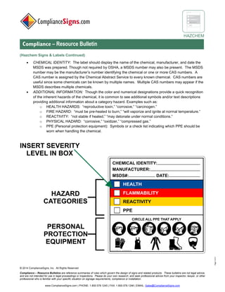 © 2017 ComplianceSigns, Inc. All Rights Reserved
Compliance – Resource Bulletins are reference summaries of rules which govern the design of signs and related products. These bulletins are not legal advice,
and are not intended for use in legal proceedings or inspections. Please do your own research, and seek professional advice from your inspector, lawyer, or other
professional who is familiar with your specific situation on signage requirements, compliance or installation.
www.ComplianceSigns.com | PHONE: 1.800.578.1245 | FAX: 1.800.578.1246 | EMAIL: Sales@ComplianceSigns.com
HAZCHEM
Compliance – Resource Bulletin
Page3of4
(Hazchem Signs & Labels Continued)
• CHEMICAL IDENTITY: The label should display the name of the chemical, manufacturer, and date the
SDS was prepared. Though not required by OSHA, a SDS number may also be present. The SDS
number may be the manufacturer’s number identifying the chemical or one or more CAS numbers. A
CAS number is assigned by the Chemical Abstract Service to every known chemical. CAS numbers are
useful since some chemicals can be known by multiple names. Multiple CAS numbers may appear if the
SDS describes multiple chemicals.
• ADDITIONAL INFORMATION: Though the color and numerical designations provide a quick recognition
of the inherent hazards of the chemical, it is common to see additional symbols and/or text descriptions
providing additional information about a category hazard. Examples such as:
o HEALTH HAZARDS: “reproductive toxin,” “corrosive,” “carcinogen.”
o FIRE HAZARD: “must be pre-heated to burn,” “will vaporize and ignite at normal temperature.”
o REACTIVITY: “not stable if heated,” “may detonate under normal conditions.”
o PHYSICAL HAZARD: “corrosive,” “oxidizer,” “compressed gas.”
o PPE (Personal protection equipment): Symbols or a check list indicating which PPE should be
worn when handling the chemical.
 