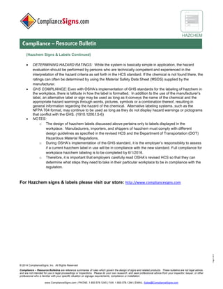 © 2017 ComplianceSigns, Inc. All Rights Reserved
Compliance – Resource Bulletins are reference summaries of rules which govern the design of signs and related products. These bulletins are not legal advice,
and are not intended for use in legal proceedings or inspections. Please do your own research, and seek professional advice from your inspector, lawyer, or other
professional who is familiar with your specific situation on signage requirements, compliance or installation.
www.ComplianceSigns.com | PHONE: 1.800.578.1245 | FAX: 1.800.578.1246 | EMAIL: Sales@ComplianceSigns.com
HAZCHEM
Compliance – Resource Bulletin
Page4of4
(Hazchem Signs & Labels Continued)
• DETERMINING HAZARD RATINGS: While the system is basically simple in application, the hazard
evaluation should be performed by persons who are technically competent and experienced in the
interpretation of the hazard criteria as set forth in the HCS standard. If the chemical is not found there, the
ratings can often be determined by using the Safety Data Sheet (SDS) supplied by the manufacturer.
• GHS COMPLIANCE: Even with OSHA’s implementation of GHS standards for the labeling of hazchem in
the workplace, there is latitude in how the label is formatted. In addition to the use of the manufacturer’s
label, an alternative label or sign may be used as long as it conveys the name of the chemical and the
appropriate hazard warnings through words, pictures, symbols or a combination thereof, resulting in
general information regarding the hazard of the chemical. Alternative labeling systems, such as the
NFPA 704 format, may continue to be used as long as they do not display hazard warnings or pictograms
that conflict with the GHS. (1910.1200.f.5-6)
• NOTES:
o The design of hazchem labels discussed above pertains only to labels displayed in the
workplace. Manufacturers, importers, and shippers of hazchem must comply with different
design guidelines as specified in the revised HCS and the Department of Transportation (DOT)
Hazardous Material Regulations.
o During OSHA’s implementation of the GHS standard, it is the employer’s responsibility to assess
if a current hazchem label in use will be in compliance with the new standard. Full compliance for
workplace hazchem labeling was to be completed by 6/1/2016.
o Therefore, it is important that employers carefully read OSHA’s revised HCS so that they can
determine what steps they need to take in their particular workplace to be in compliance with the
regulation.
For Hazchem signs & labels please visit our store: http://www.compliancesigns.com
 