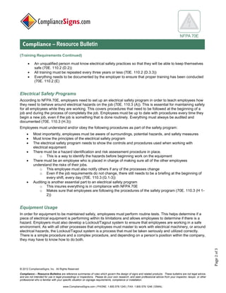 © 2017 ComplianceSigns, Inc. All Rights Reserved
Compliance – Resource Bulletins are reference summaries of rules which govern the design of signs and related products. These bulletins are not legal advice,
and are not intended for use in legal proceedings or inspections. Please do your own research, and seek professional advice from your inspector, lawyer, or other
professional who is familiar with your specific situation on signage requirements, compliance or installation.
www.ComplianceSigns.com | PHONE: 1.800.578.1245 | FAX: 1.800.578.1246 | EMAIL:
NFPA 70E
Compliance – Resource Bulletin
Page2of3
(Training Requirements Continued)
• An unqualified person must know electrical safety practices so that they will be able to keep themselves
safe (70E. 110.2 (D.2))
• All training must be repeated every three years or less (70E. 110.2 (D.3.3))
• Everything needs to be documented by the employer to ensure that proper training has been conducted
(70E. 110.2 (E)
Electrical Safety Programs:
According to NFPA 70E, employers need to set up an electrical safety program in order to teach employees how
they need to behave around electrical hazards on the job (70E. 110.3 (A)). This is essential for maintaining safety
for all employees while they are working. This covers procedures that need to be followed at the beginning of a
job and during the process of completely the job. Employees must be up to date with procedures every time they
begin a new job, even if the job is something that is done routinely. Everything must always be audited and
documented (70E. 110.3 (H.3))
Employees must understand and/or obey the following procedures as part of the safety program:
• Most importantly, employees must be aware of surroundings, potential hazards, and safety measures
• Must know the principles of the electrical safety program
• The electrical safety program needs to show the controls and procedures used when working with
electrical equipment
• There must be a hazard identification and risk assessment procedure in place.
o This is a way to identify the hazards before beginning work on the equipment
• There must be an employee who is placed in charge of making sure all of the other employees
understand the risks of their jobs.
o This employee must also notify others if any of the processes change
o Even if the job requirements do not change, there still needs to be a briefing at the beginning of
every shift, every day (70E. 110.3 (G.1-3))
• Auditing is another essential part to an electrical safety program
o This insures everything is in compliance with NFPA 70E
o Makes sure that employees are following the procedures of the safety program (70E. 110.3 (H 1-
2))
Equipment Usage:
In order for equipment to be maintained safely, employees must perform routine tests. This helps determine if a
piece of electrical equipment is performing within its limitations and allows employees to determine if there is a
hazard. Employers must also develop a Lockout/Tagout system to ensure that employees are working in a safe
environment. As with all other processes that employees must master to work with electrical machinery, or around
electrical hazards, the Lockout/Tagout system is a process that must be taken seriously and utilized correctly.
There is a simple procedure and a complex procedure, and depending on a person’s position within the company,
they may have to know how to do both.
 