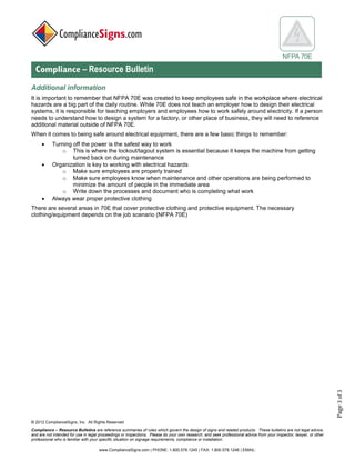 © 2017 ComplianceSigns, Inc. All Rights Reserved
Compliance – Resource Bulletins are reference summaries of rules which govern the design of signs and related products. These bulletins are not legal advice,
and are not intended for use in legal proceedings or inspections. Please do your own research, and seek professional advice from your inspector, lawyer, or other
professional who is familiar with your specific situation on signage requirements, compliance or installation.
www.ComplianceSigns.com | PHONE: 1.800.578.1245 | FAX: 1.800.578.1246 | EMAIL:
NFPA 70E
Compliance – Resource Bulletin
Page3of3
Additional information:
It is important to remember that NFPA 70E was created to keep employees safe in the workplace where electrical
hazards are a big part of the daily routine. While 70E does not teach an employer how to design their electrical
systems, it is responsible for teaching employers and employees how to work safely around electricity. If a person
needs to understand how to design a system for a factory, or other place of business, they will need to reference
additional material outside of NFPA 70E.
When it comes to being safe around electrical equipment, there are a few basic things to remember:
• Turning off the power is the safest way to work
o This is where the lockout/tagout system is essential because it keeps the machine from getting
turned back on during maintenance
• Organization is key to working with electrical hazards
o Make sure employees are properly trained
o Make sure employees know when maintenance and other operations are being performed to
minimize the amount of people in the immediate area
o Write down the processes and document who is completing what work
• Always wear proper protective clothing
There are several areas in 70E that cover protective clothing and protective equipment. The necessary
clothing/equipment depends on the job scenario (NFPA 70E)
 