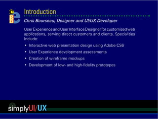 simplyUI/UX
Site Design, Web Architecture & User Interface Development.
•	 Effective User profiles
•	 Deliberate design solutions from Business Analysis
•	 End-to-end Interactive web application development
•	 Creative solutions serving direct customers and clients
•	 Wire frame and prototype site design
Introduction
Chris Bourseau, User Experience Development
 